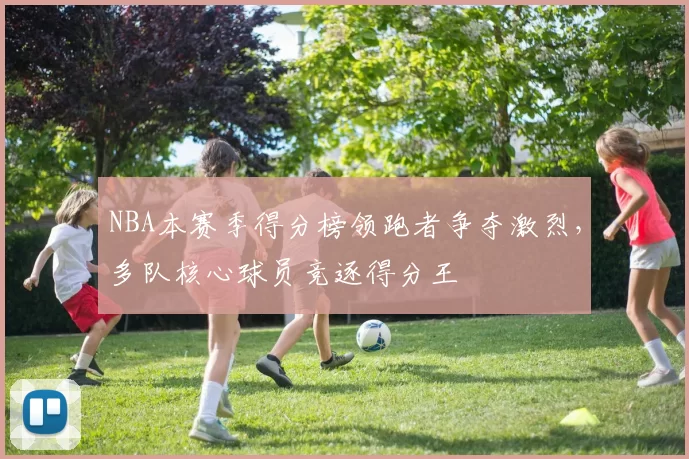 NBA本赛季得分榜领跑者争夺激烈，多队核心球员竞逐得分王