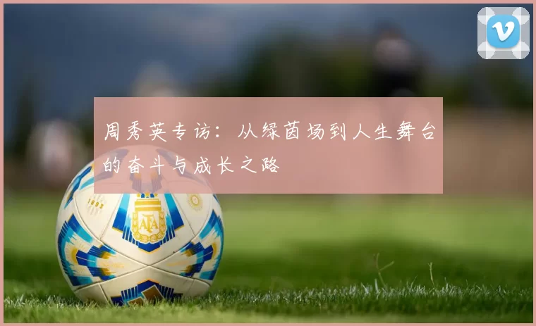 周秀英专访：从绿茵场到人生舞台的奋斗与成长之路