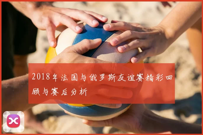 2018年法国与俄罗斯友谊赛精彩回顾与赛后分析