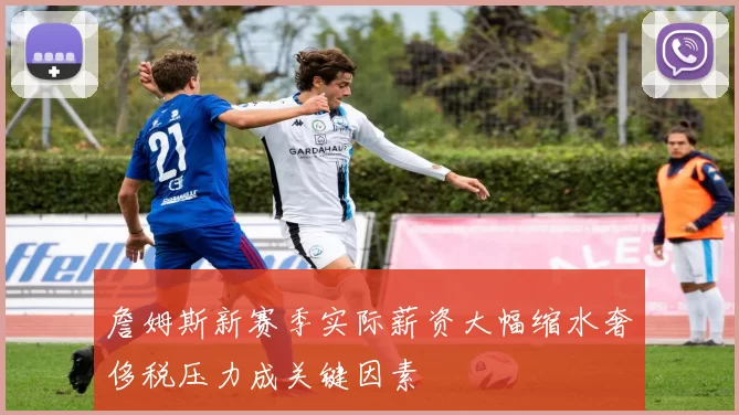 詹姆斯新赛季实际薪资大幅缩水奢侈税压力成关键因素