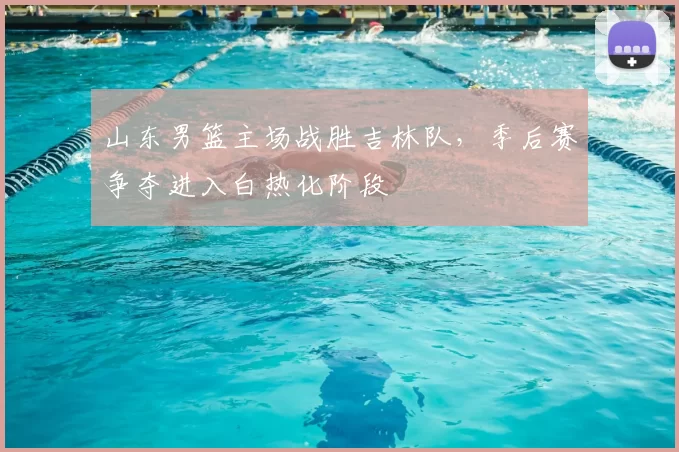 山东男篮主场战胜吉林队，季后赛争夺进入白热化阶段