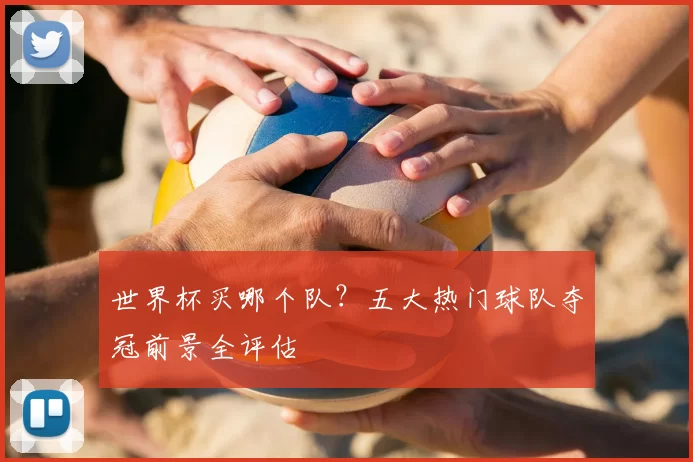 世界杯买哪个队?五大热门球队夺冠前景全评估