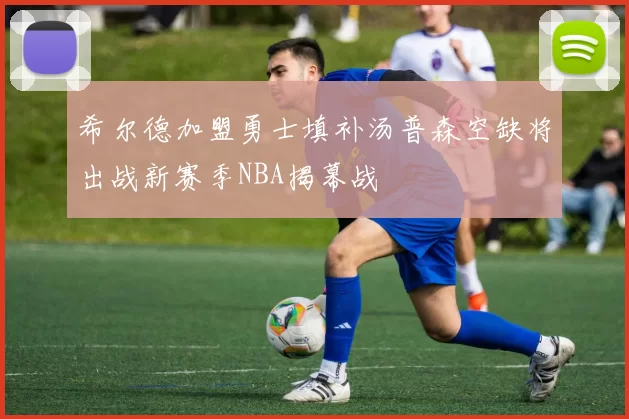 希尔德加盟勇士填补汤普森空缺将出战新赛季NBA揭幕战