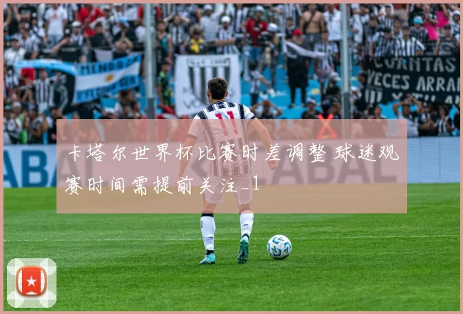 卡塔尔世界杯比赛时差调整 球迷观赛时间需提前关注_1