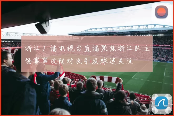 浙江广播电视台直播聚焦浙江队主场赛事攻防对决引发球迷关注