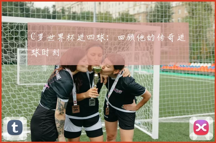 C罗世界杯进四球:回顾他的传奇进球时刻