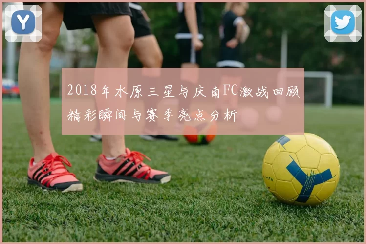 2018年水原三星与庆南FC激战回顾精彩瞬间与赛季亮点分析