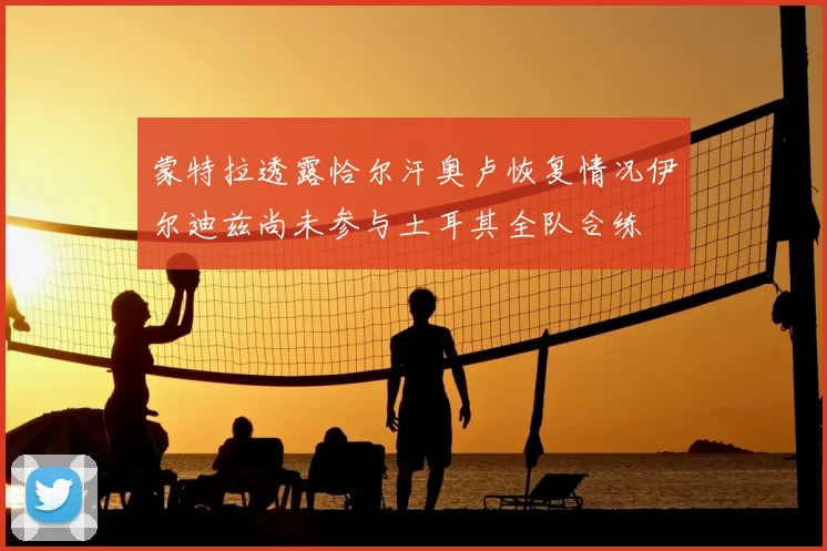 蒙特拉透露恰尔汗奥卢恢复情况伊尔迪兹尚未参与土耳其全队合练