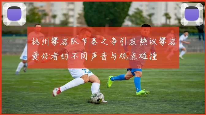杭州攀岩队节奏之争引发热议攀岩爱好者的不同声音与观点碰撞