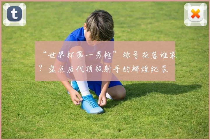 “世界杯第一男枪”称号花落谁家？盘点历代顶级射手的辉煌纪录