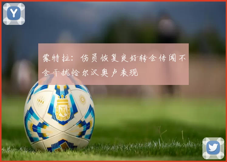 蒙特拉：伤员恢复良好转会传闻不会干扰恰尔汉奥卢表现