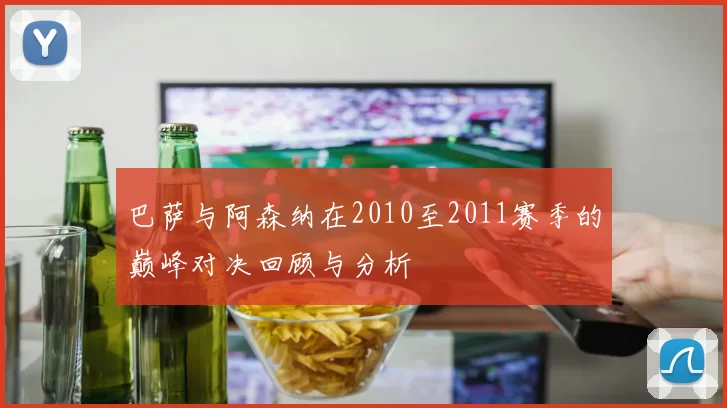 巴萨与阿森纳在2010至2011赛季的巅峰对决回顾与分析