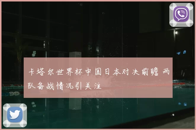卡塔尔世界杯中国日本对决前瞻 两队备战情况引关注
