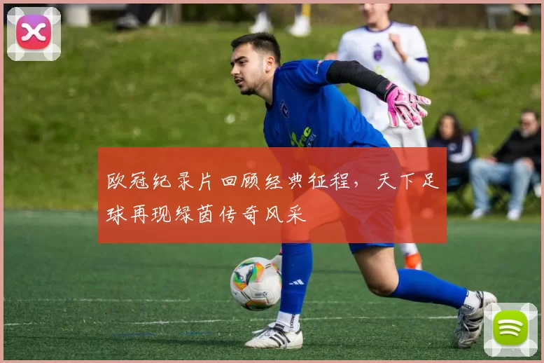 欧冠纪录片回顾经典征程，天下足球再现绿茵传奇风采
