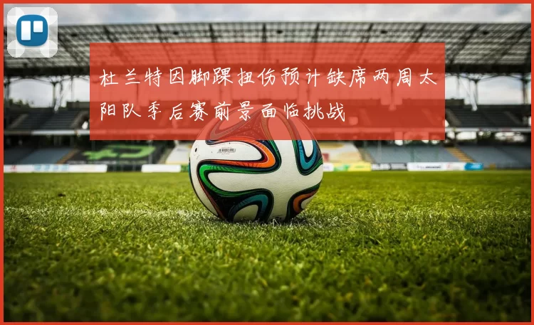 杜兰特因脚踝扭伤预计缺席两周太阳队季后赛前景面临挑战