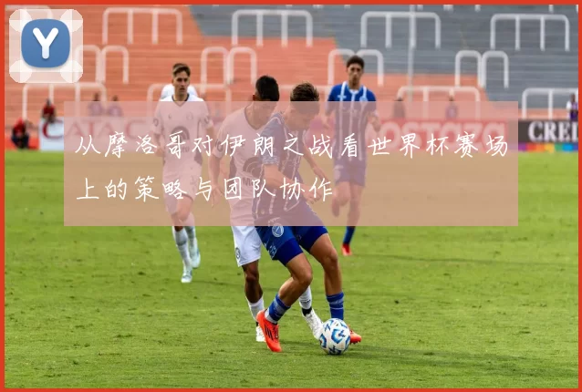 从摩洛哥对伊朗之战看世界杯赛场上的策略与团队协作