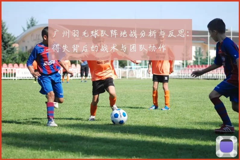 广州羽毛球队阵地战分析与反思：得失背后的战术与团队协作