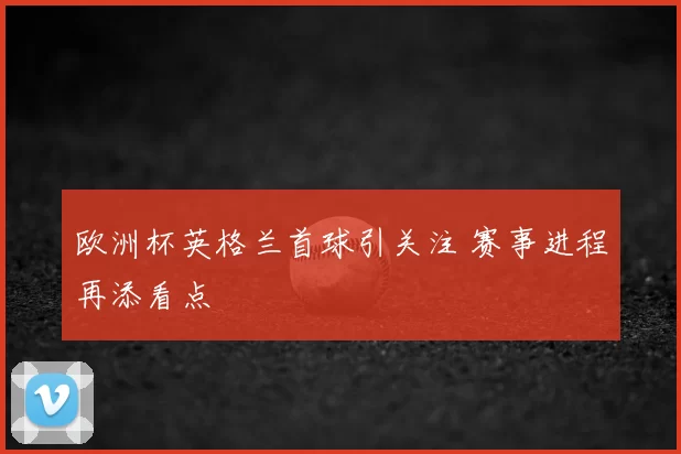 欧洲杯英格兰首球引关注 赛事进程再添看点