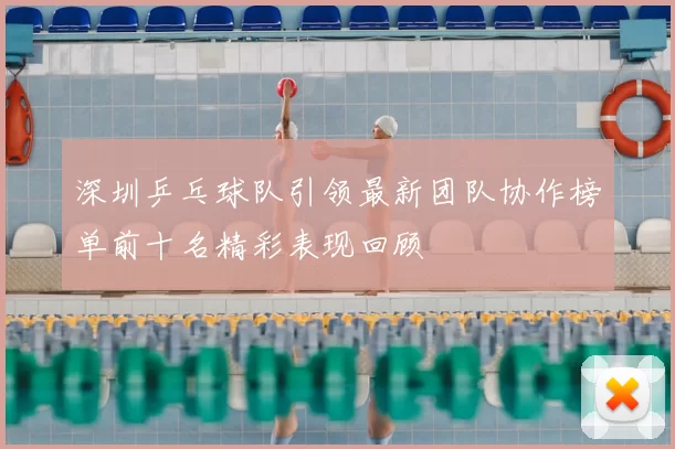 深圳乒乓球队引领最新团队协作榜单前十名精彩表现回顾
