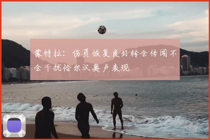 蒙特拉：伤员恢复良好转会传闻不会干扰恰尔汉奥卢表现