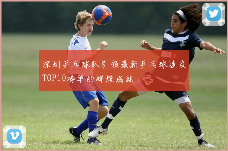 深圳乒乓球队引领最新乒乓球速度TOP10榜单的辉煌成就