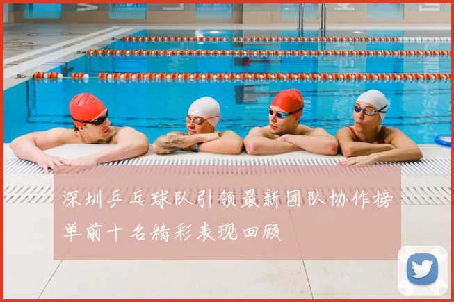 深圳乒乓球队引领最新团队协作榜单前十名精彩表现回顾