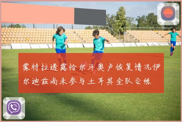 蒙特拉透露恰尔汗奥卢恢复情况伊尔迪兹尚未参与土耳其全队合练
