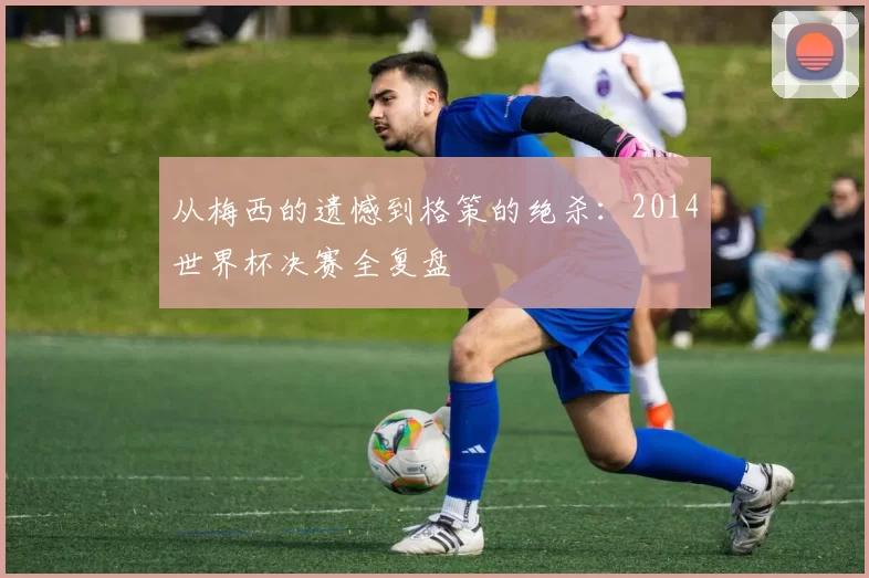 从梅西的遗憾到格策的绝杀：2014世界杯决赛全复盘