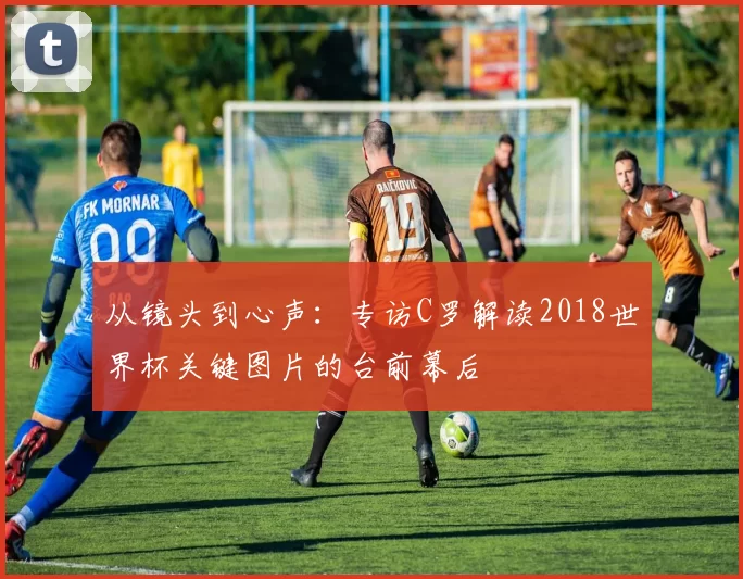 从镜头到心声:专访C罗解读2018世界杯关键图片的台前幕后