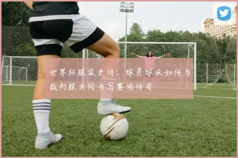 世界杯服装史诗：球员球衣如何与裁判服共同书写赛场传奇