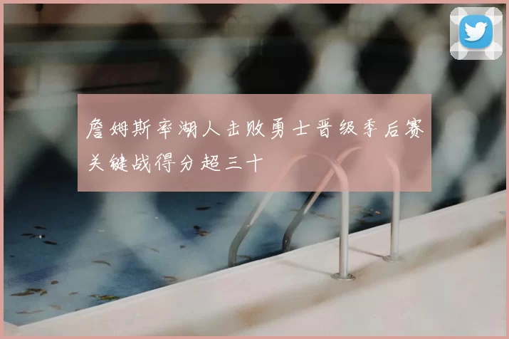 詹姆斯率湖人击败勇士晋级季后赛关键战得分超三十