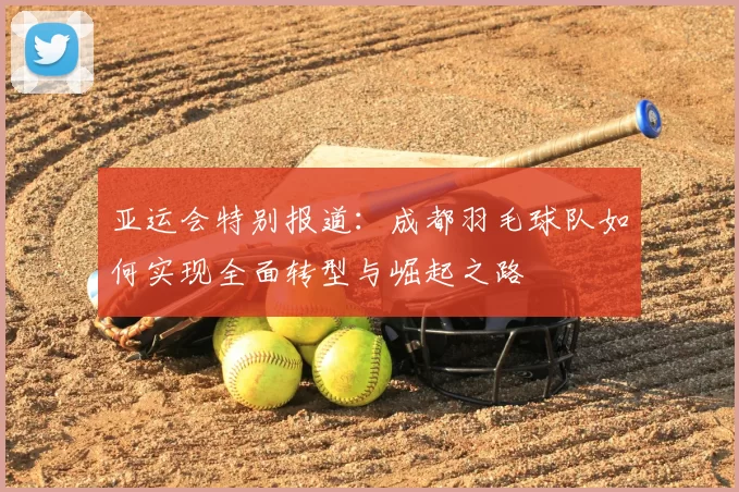 亚运会特别报道：成都羽毛球队如何实现全面转型与崛起之路