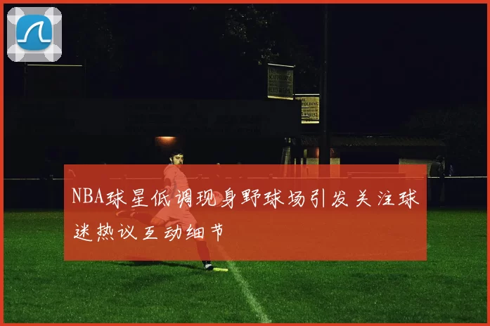 NBA球星低调现身野球场引发关注球迷热议互动细节