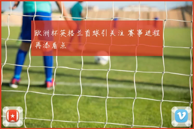 欧洲杯英格兰首球引关注 赛事进程再添看点