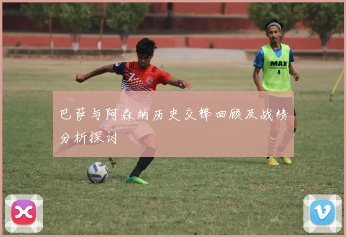 巴萨与阿森纳历史交锋回顾及战绩分析探讨