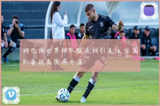 姆巴佩世界杯队服亮相引关注 法国队备战氛围再升温
