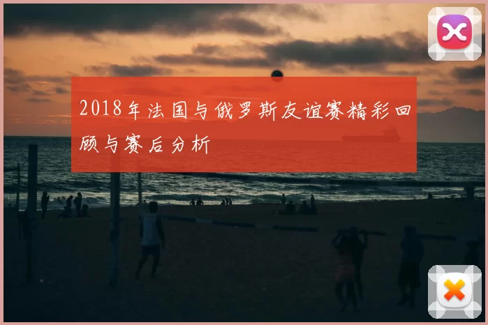 2018年法国与俄罗斯友谊赛精彩回顾与赛后分析