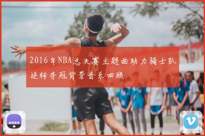 2016年NBA总决赛主题曲助力骑士队逆转夺冠背景音乐回顾
