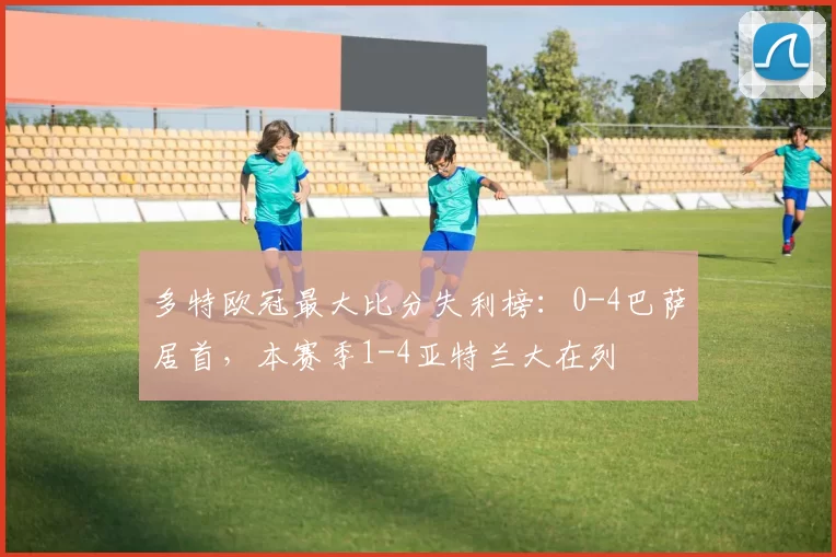 多特欧冠最大比分失利榜：0-4巴萨居首，本赛季1-4亚特兰大在列