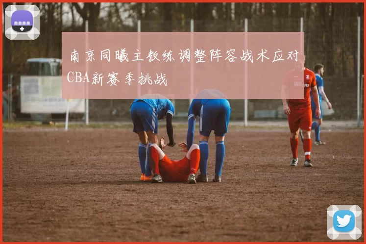 南京同曦主教练调整阵容战术应对CBA新赛季挑战