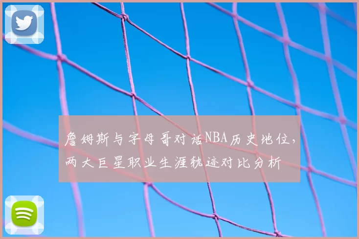 詹姆斯与字母哥对话NBA历史地位，两大巨星职业生涯轨迹对比分析