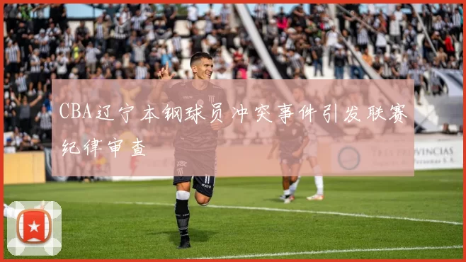 CBA辽宁本钢球员冲突事件引发联赛纪律审查