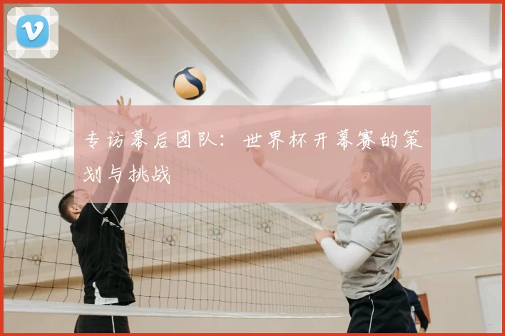 专访幕后团队：世界杯开幕赛的策划与挑战