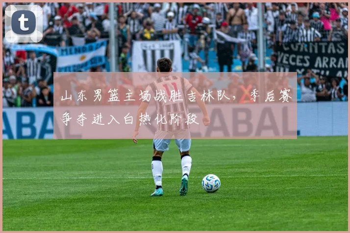 山东男篮主场战胜吉林队,季后赛争夺进入白热化阶段