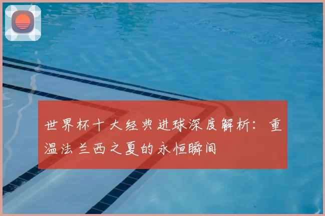 世界杯十大经典进球深度解析：重温法兰西之夏的永恒瞬间