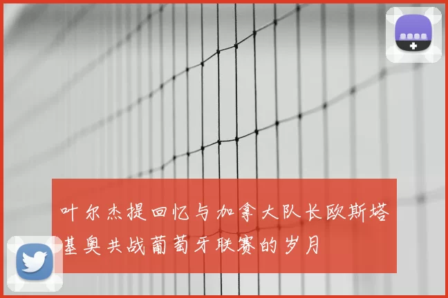 叶尔杰提回忆与加拿大队长欧斯塔基奥共战葡萄牙联赛的岁月
