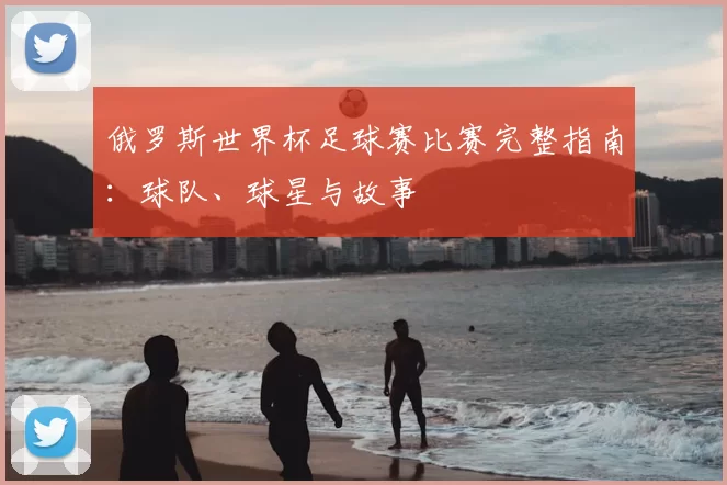 俄罗斯世界杯足球赛比赛完整指南：球队、球星与故事