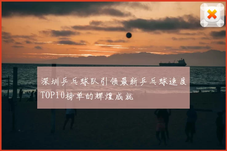 深圳乒乓球队引领最新乒乓球速度TOP10榜单的辉煌成就