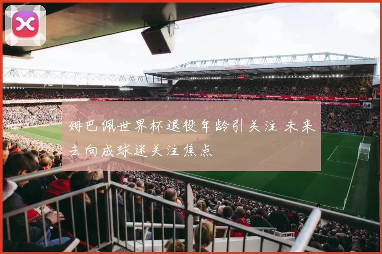 姆巴佩世界杯退役年龄引关注 未来去向成球迷关注焦点