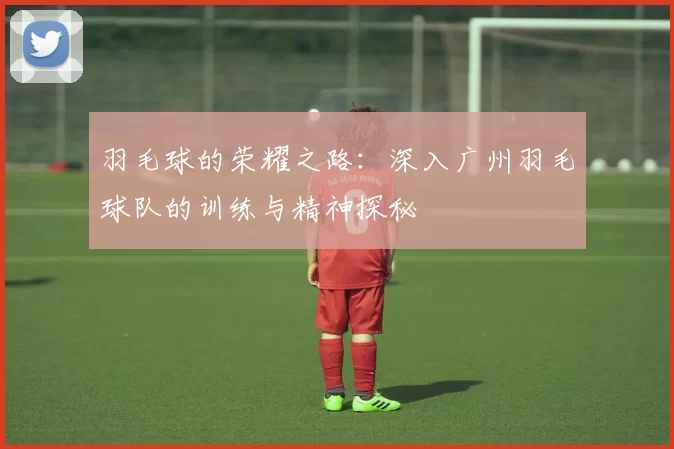 羽毛球的荣耀之路：深入广州羽毛球队的训练与精神探秘
